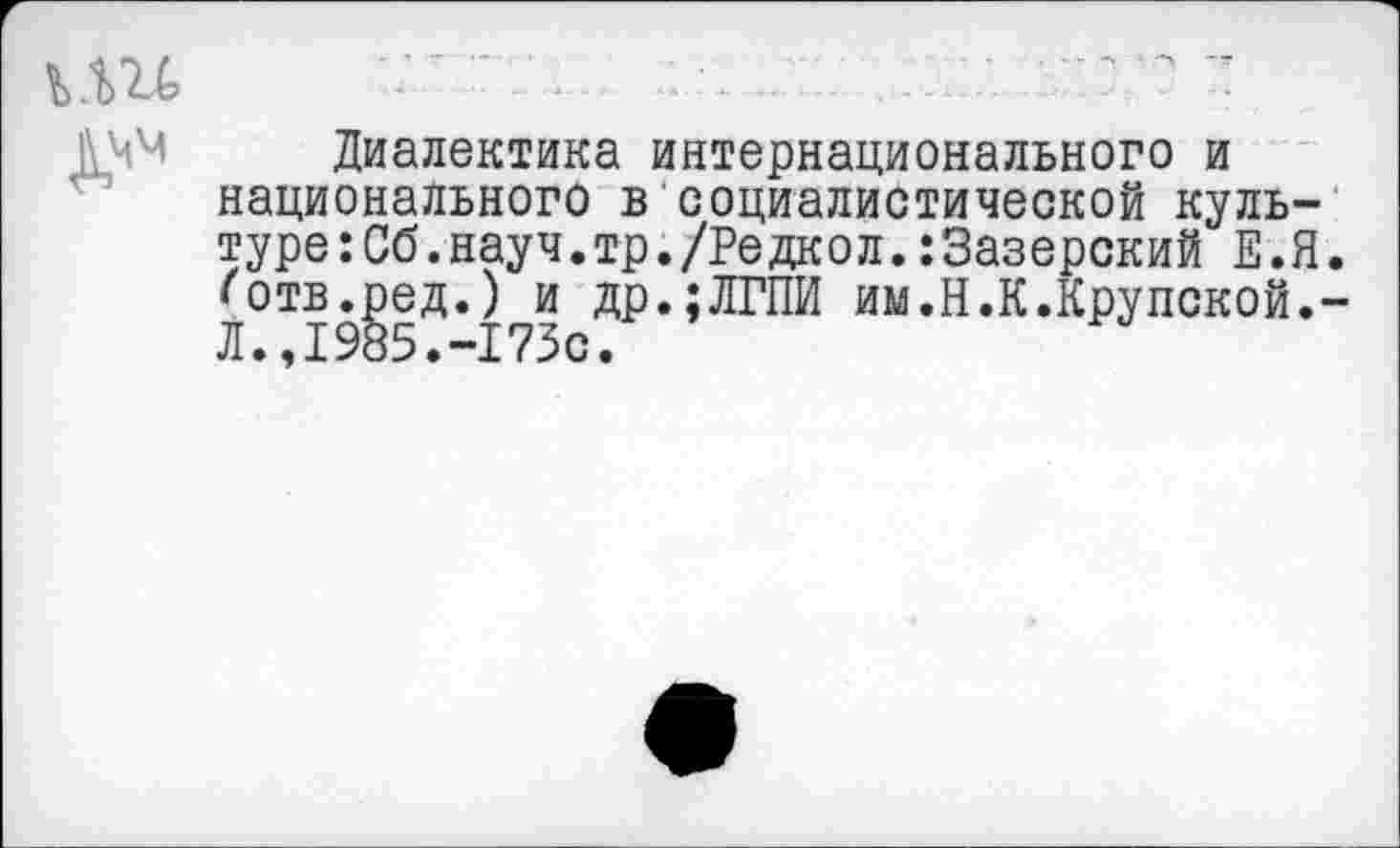 ﻿Диалектика интернационального и национального в социалистической культуре : Об. науч.тр./Редкол. :3азерский Е.Я <отв.ред.) и др.;ЛГПИ им.Н.К.Крупской. Л.,1985.-173с.